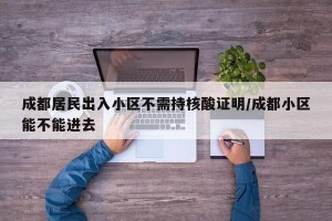 成都居民出入小区不需持核酸证明/成都小区能不能进去