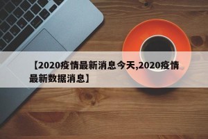 【2020疫情最新消息今天,2020疫情最新数据消息】