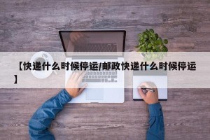 【快递什么时候停运/邮政快递什么时候停运】
