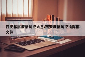 西安基层疫情防控大意:西安疫情防控指挥部文件