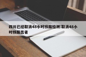 四川已经取消48小时核酸检测:取消48小时核酸出省