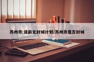 苏州市:目前无封城计划/苏州市是否封城