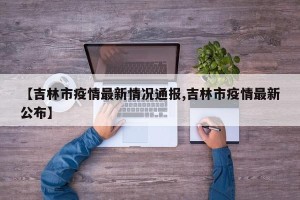 【吉林市疫情最新情况通报,吉林市疫情最新公布】