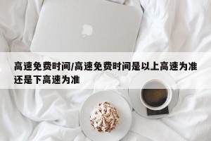 高速免费时间/高速免费时间是以上高速为准还是下高速为准