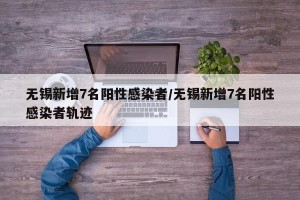 无锡新增7名阳性感染者/无锡新增7名阳性感染者轨迹