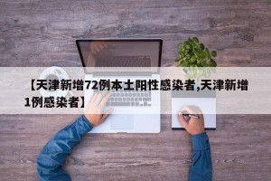 【天津新增72例本土阳性感染者,天津新增1例感染者】