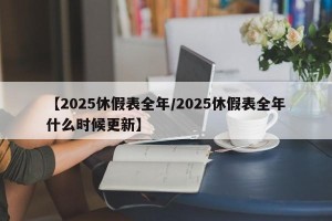 【2025休假表全年/2025休假表全年什么时候更新】