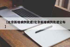 【北京新增病例轨迹/北京新增病例轨迹公布】