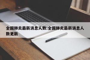 全国肺炎最新消息人数:全国肺炎最新消息人数更新