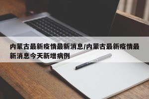 内蒙古最新疫情最新消息/内蒙古最新疫情最新消息今天新增病例