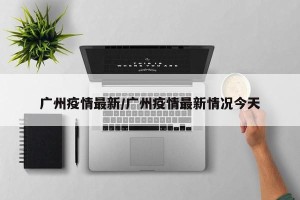 广州疫情最新/广州疫情最新情况今天
