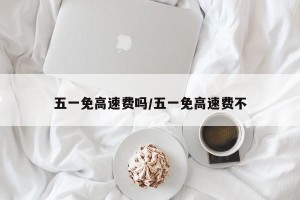 五一免高速费吗/五一免高速费不