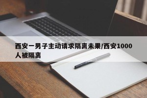 西安一男子主动请求隔离未果/西安1000人被隔离