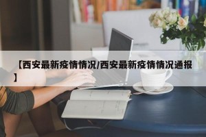 【西安最新疫情情况/西安最新疫情情况通报】