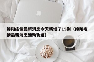 绵阳疫情最新消息今天新增了15例（绵阳疫情最新消息活动轨迹）