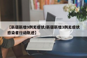 【新疆新增9例无症状/新疆新增3例无症状感染者行动轨迹】