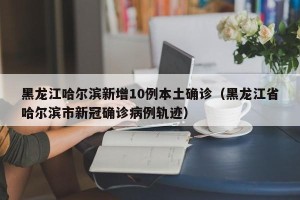 黑龙江哈尔滨新增10例本土确诊（黑龙江省哈尔滨市新冠确诊病例轨迹）